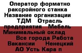 Оператор форматно-раксройного станка › Название организации ­ ТДМ › Отрасль предприятия ­ Мебель › Минимальный оклад ­ 40 000 - Все города Работа » Вакансии   . Ненецкий АО,Усть-Кара п.